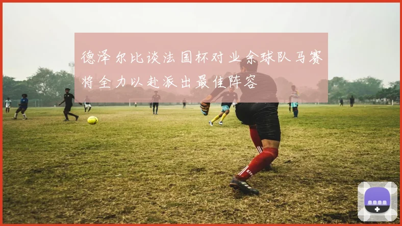 德泽尔比谈法国杯对业余球队马赛将全力以赴派出最佳阵容