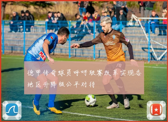 德甲传奇球员呼吁联赛改革实现各地区升降级公平对待