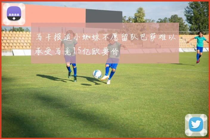 马卡报道小蜘蛛不愿留队巴萨难以承受马竞15亿欧要价