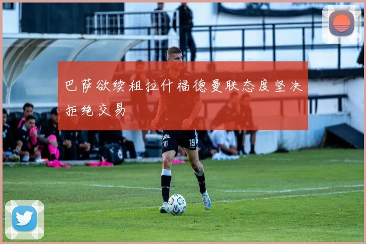 巴萨欲续租拉什福德曼联态度坚决拒绝交易