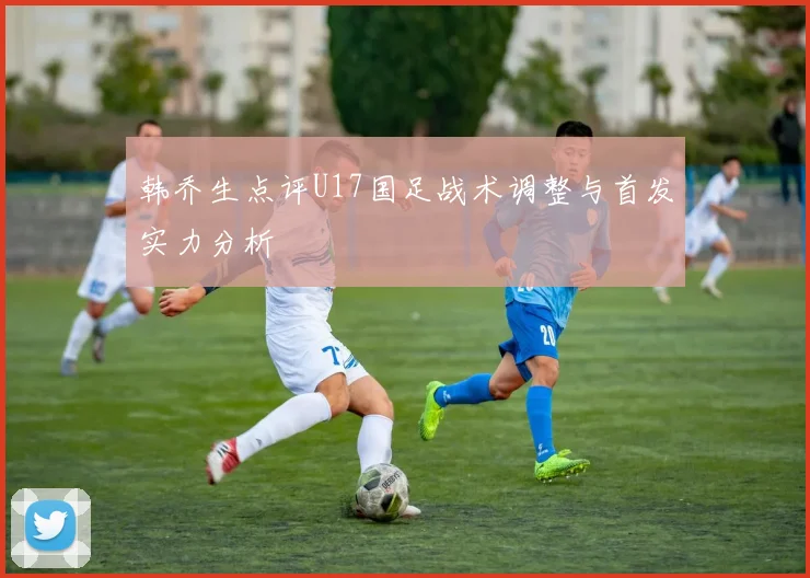 韩乔生点评U17国足战术调整与首发实力分析