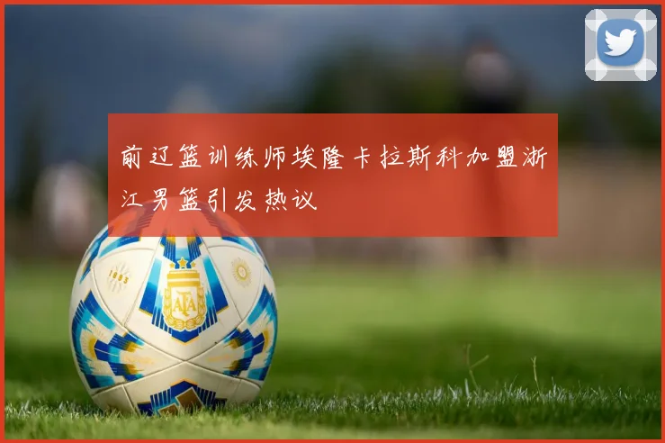 前辽篮训练师埃隆卡拉斯科加盟浙江男篮引发热议