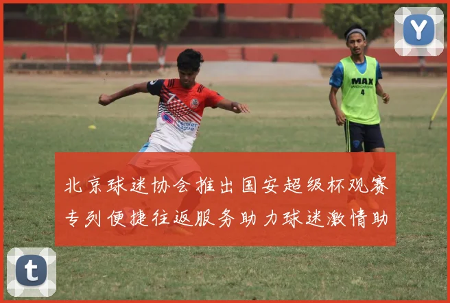 北京球迷协会推出国安超级杯观赛专列便捷往返服务助力球迷激情助阵
