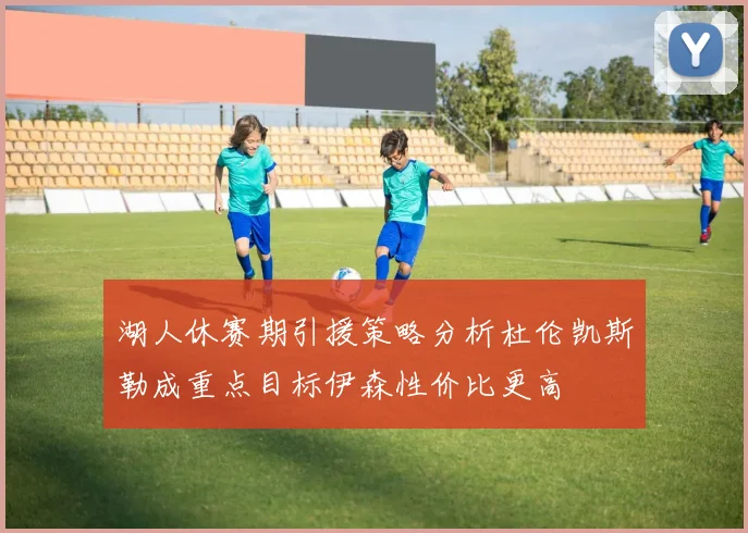 湖人休赛期引援策略分析杜伦凯斯勒成重点目标伊森性价比更高