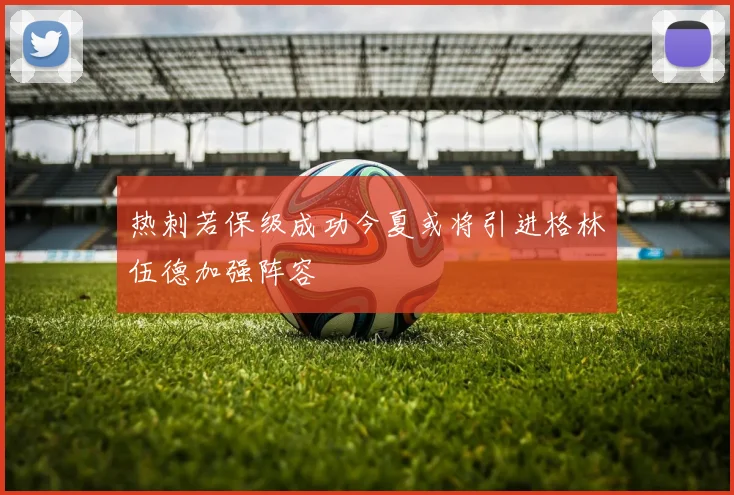 热刺若保级成功今夏或将引进格林伍德加强阵容