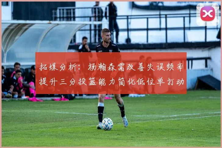 拓媒分析：杨瀚森需改善失误频率提升三分投篮能力简化低位单打动作