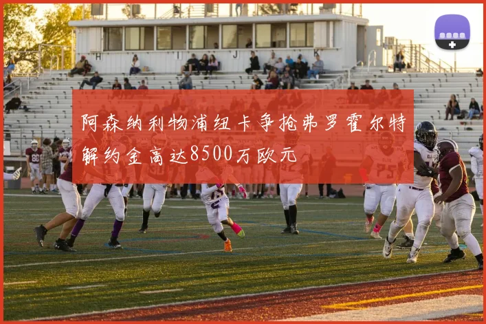 阿森纳利物浦纽卡争抢弗罗霍尔特解约金高达8500万欧元