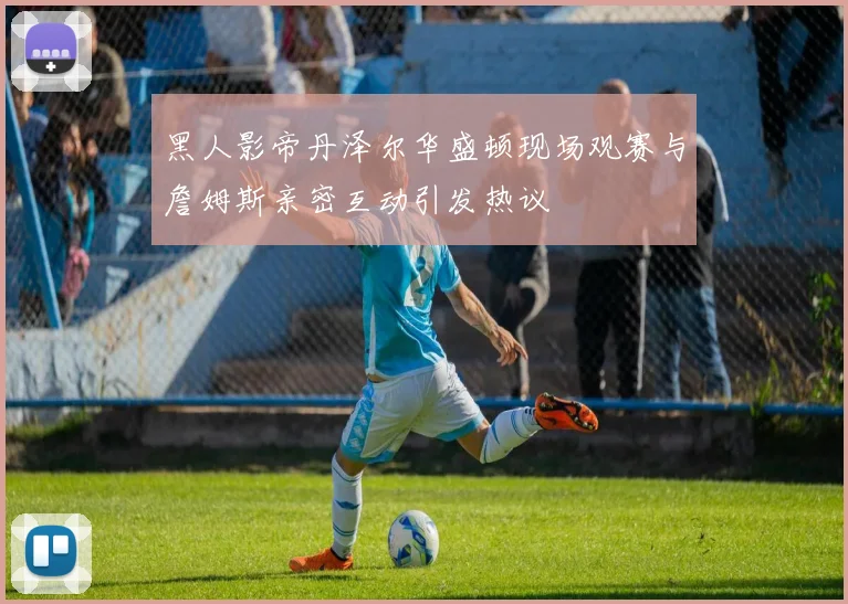 黑人影帝丹泽尔华盛顿现场观赛与詹姆斯亲密互动引发热议