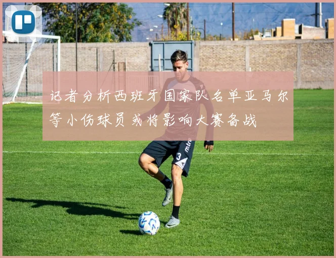 记者分析西班牙国家队名单亚马尔等小伤球员或将影响大赛备战