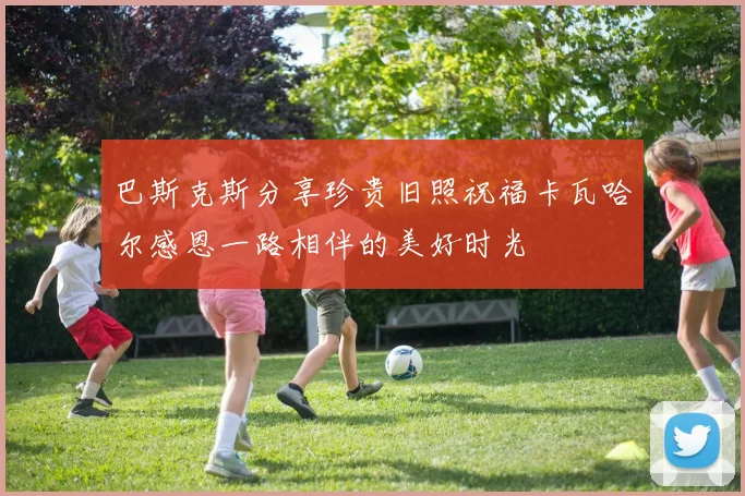 巴斯克斯分享珍贵旧照祝福卡瓦哈尔感恩一路相伴的美好时光