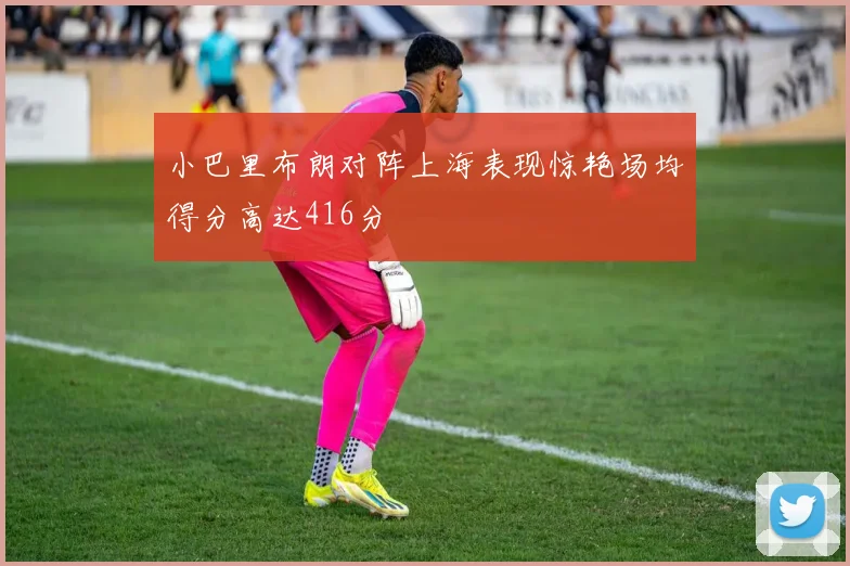 小巴里布朗对阵上海表现惊艳场均得分高达416分