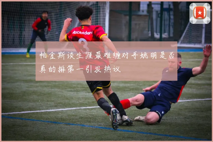 帕金斯谈生涯最难缠对手姚明是否真的排第一引发热议