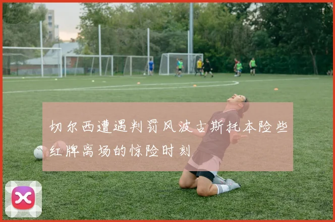 切尔西遭遇判罚风波古斯托本险些红牌离场的惊险时刻