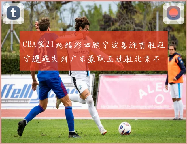 CBA第21轮精彩回顾宁波喜迎首胜辽宁遭遇失利广东豪取五连胜北京不敌天津江苏力克新疆