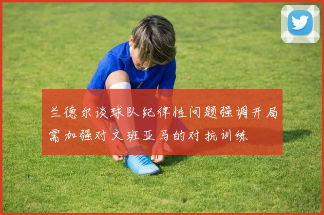 兰德尔谈球队纪律性问题强调开局需加强对文班亚马的对抗训练