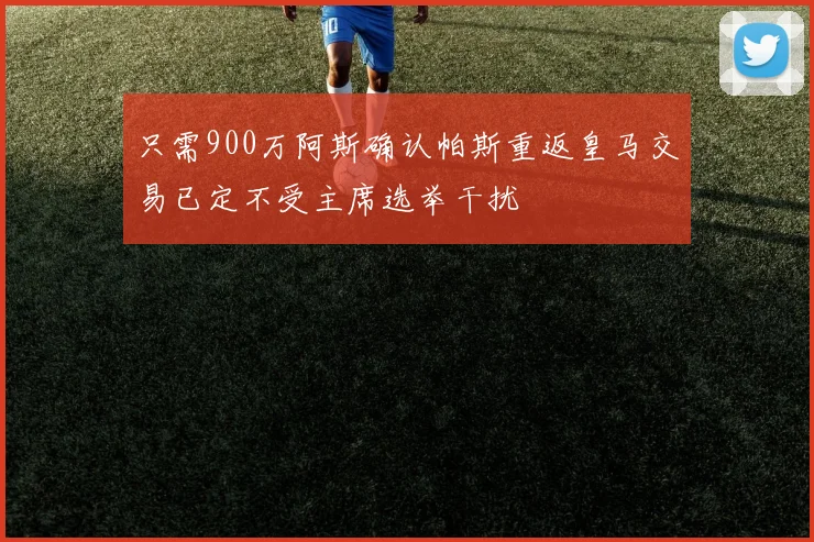 只需900万阿斯确认帕斯重返皇马交易已定不受主席选举干扰