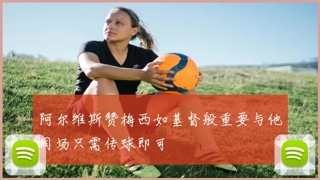 阿尔维斯赞梅西如基督般重要与他同场只需传球即可
