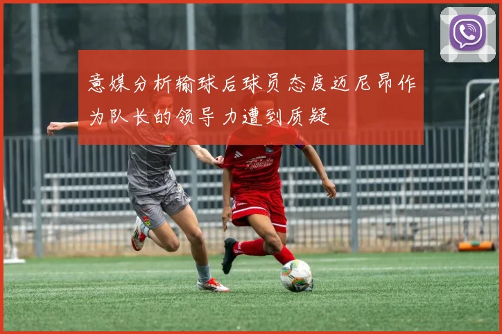 意媒分析输球后球员态度迈尼昂作为队长的领导力遭到质疑