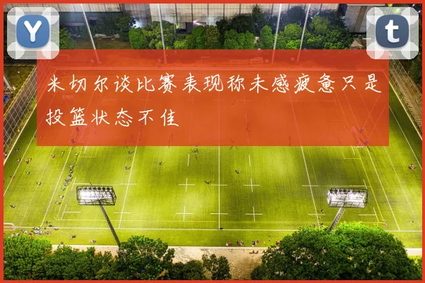 米切尔谈比赛表现称未感疲惫只是投篮状态不佳