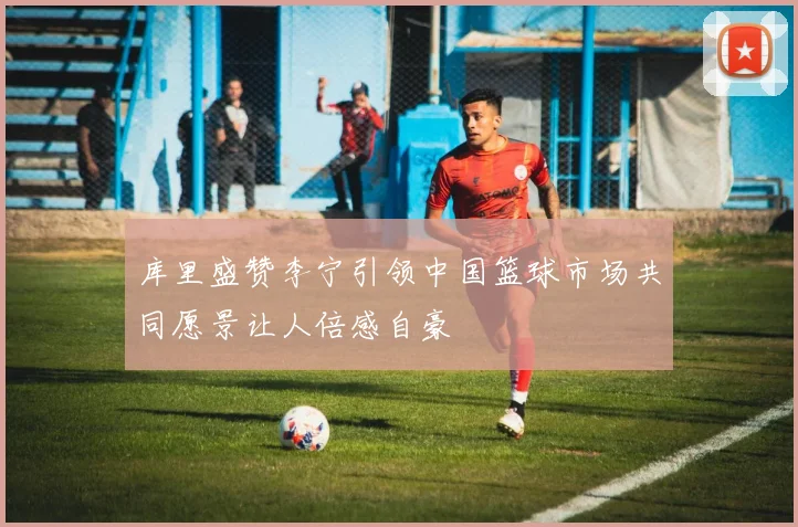 库里盛赞李宁引领中国篮球市场共同愿景让人倍感自豪