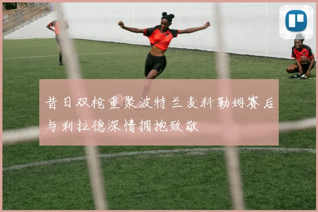昔日双枪重聚波特兰麦科勒姆赛后与利拉德深情拥抱致敬