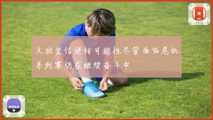 文班坚信逆转可能性尽管面临危机系列赛仍在继续奋斗中