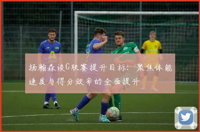 杨瀚森谈G联赛提升目标：聚焦体能速度与得分效率的全面提升