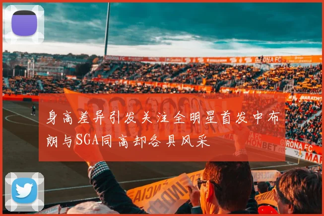 身高差异引发关注全明星首发中布朗与SGA同高却各具风采