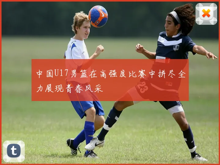 中国U17男篮在高强度比赛中拼尽全力展现青春风采
