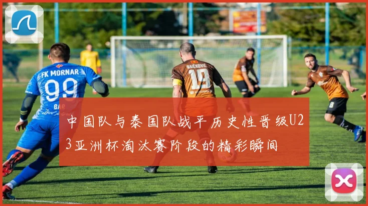 中国队与泰国队战平历史性晋级U23亚洲杯淘汰赛阶段的精彩瞬间