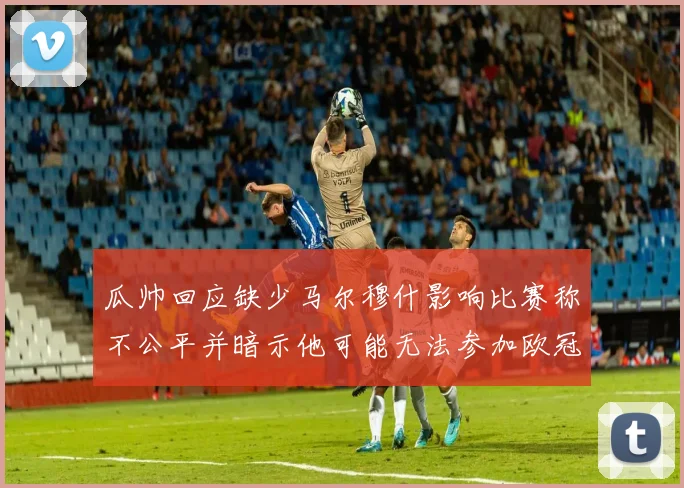 瓜帅回应缺少马尔穆什影响比赛称不公平并暗示他可能无法参加欧冠