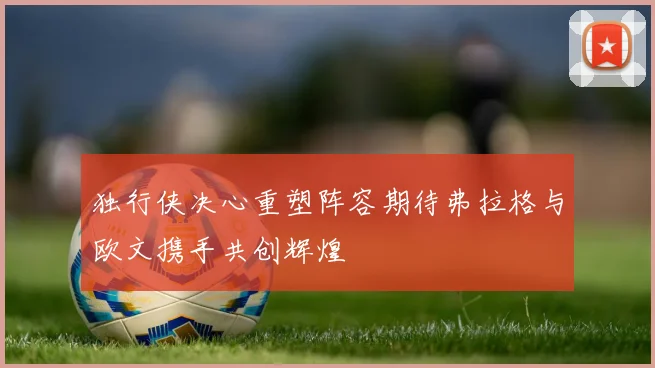 独行侠决心重塑阵容期待弗拉格与欧文携手共创辉煌