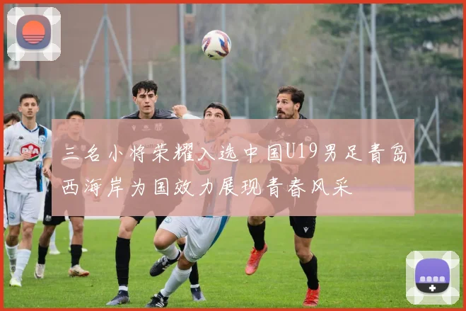 三名小将荣耀入选中国U19男足青岛西海岸为国效力展现青春风采