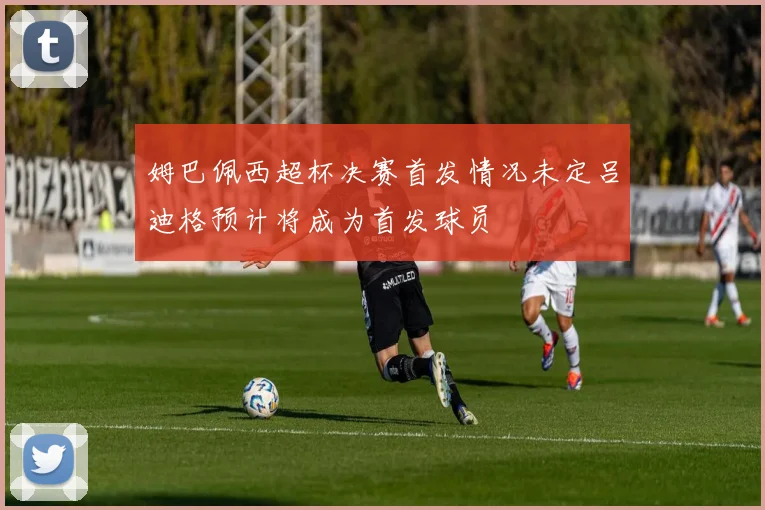 姆巴佩西超杯决赛首发情况未定吕迪格预计将成为首发球员
